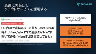 愚直に実装して
クラウドサービスを活用する
https://qiita.com/kkoiwai/items/ffe33b1d37a208cf365e
公式ライブラリ
WioLTE.cpp への
追加実装 (63 行)
mbedTLS への修正
14 changed files with 1,005
additions and 491 deletions.
センサーデータ読み出し
digitalRead();
 