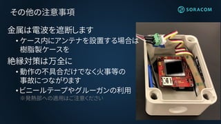その他の注意事項
金属は電波を遮断します
• ケース内にアンテナを設置する場合は
樹脂製ケースを
絶縁対策は万全に
• 動作の不具合だけでなく火事等の
事故につながります
• ビニールテープやグルーガンの利用
※発熱部への適用はご注意ください
 