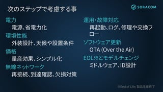 次のステップで考慮する事
電力
電源、省電力化
環境性能
外装設計、天候や設置条件
価格
量産効果、シンプル化
無線ネットワーク
再接続、到達確認、欠損対策
運用・故障対応
再起動、ログ、修理や交換フ
ロー
ソフトウェア更新
OTA (Over the Air)
EOL※とモデルチェンジ
ミドルウェア、ID設計
※End of Life; 製品生産終了
 