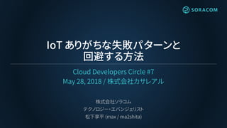 IoT ありがちな失敗パターンと
回避する方法
Cloud Developers Circle #7
May 28, 2018 / 株式会社カサレアル
株式会社ソラコム
テクノロジー・エバンジェリスト
松下享平 (max / ma2shita)
 