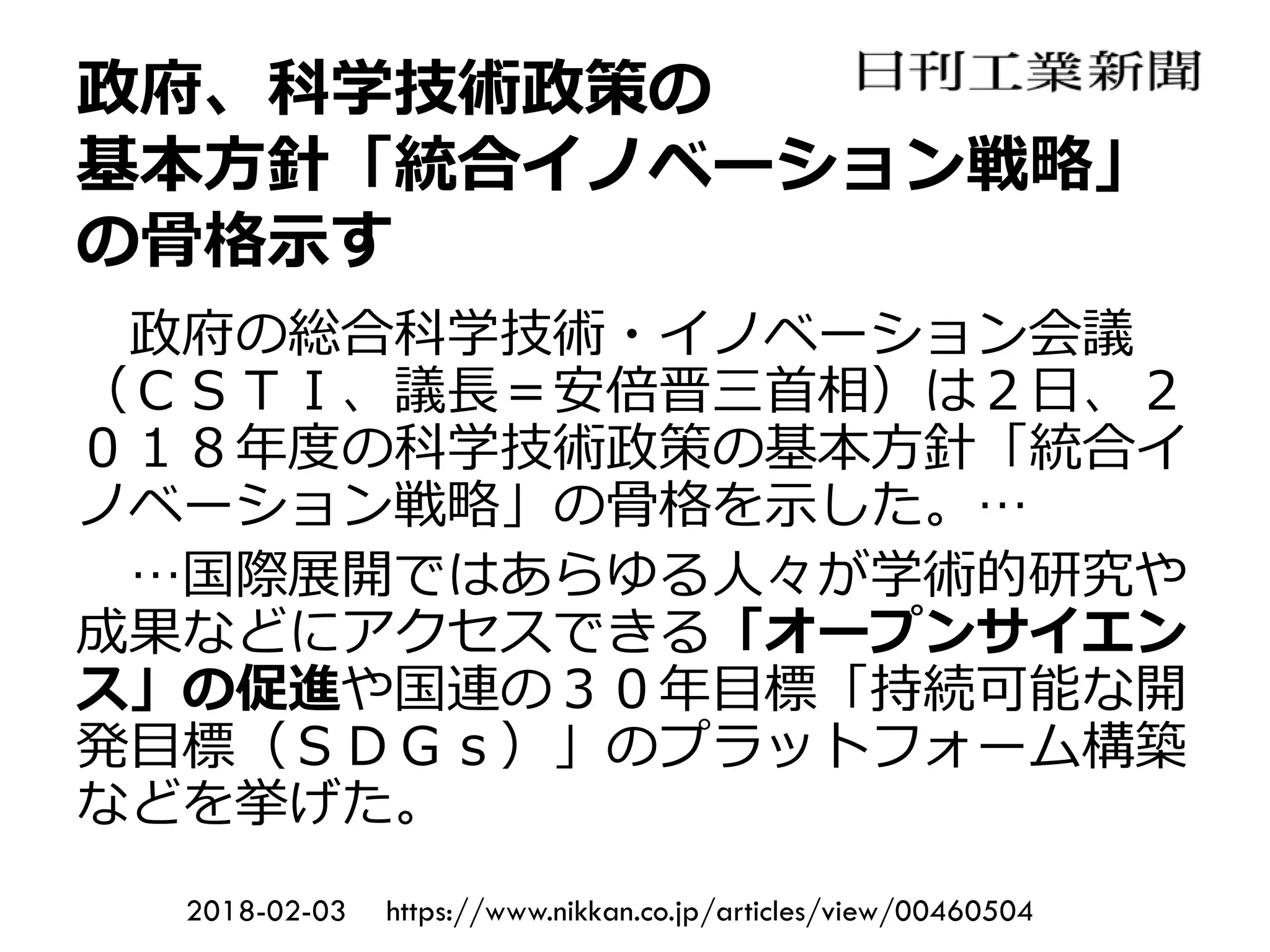 政府、科学技術政策の
基本方針「統合イノベーション戦略」
の骨格示す
政府の総合科学技術・イノベーション会議
（ＣＳＴＩ、議長＝安倍晋三首相）は２日、２
０１８年度の科学技術政策の基本方針「統合イ
ノベーション戦略」の骨格を示した。…
…国際展開ではあらゆる人々が学術的研究や
成果などにアクセスできる「オープンサイエン
ス」の促進や国連の３０年目標「持続可能な開
発目標（ＳＤＧｓ）」のプラットフォーム構築
などを挙げた。
2018-02-03 https://www.nikkan.co.jp/articles/view/00460504
 