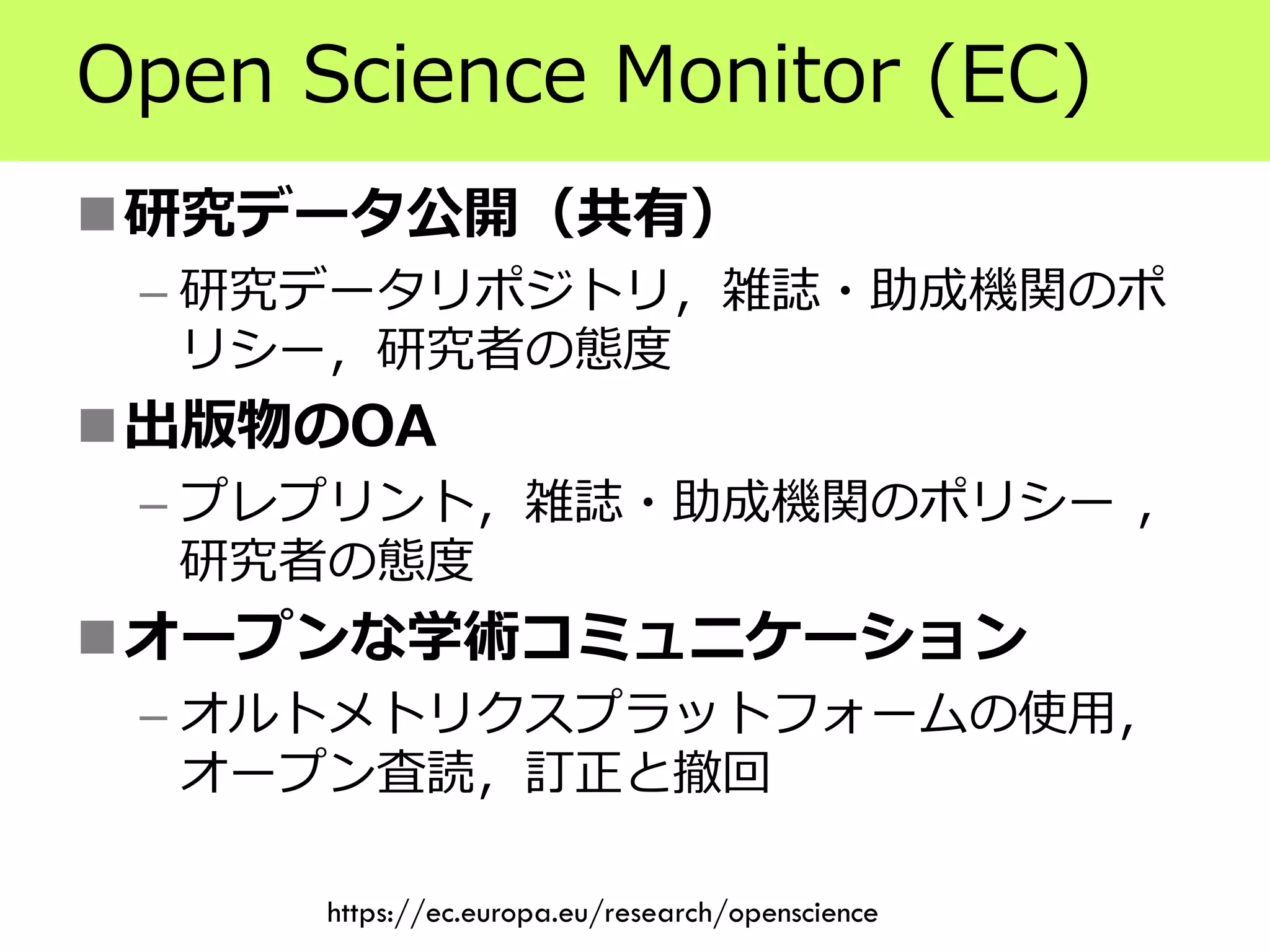 Open Science Monitor (EC)
研究データ公開（共有）
– 研究データリポジトリ，雑誌・助成機関のポ
リシー，研究者の態度
出版物のOA
– プレプリント，雑誌・助成機関のポリシー ，
研究者の態度
オープンな学術コミュニケーション
– オルトメトリクスプラットフォームの使用，
オープン査読，訂正と撤回
https://ec.europa.eu/research/openscience
 
