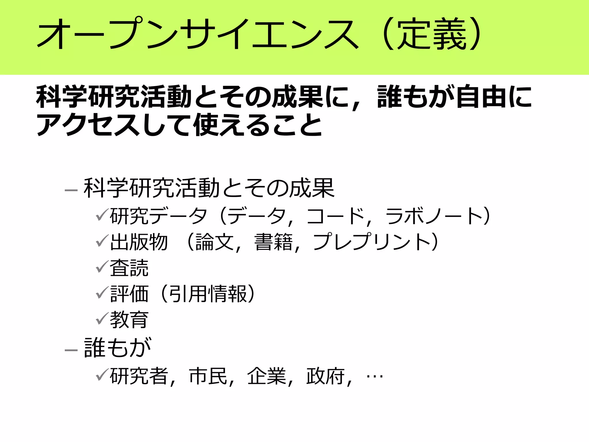 オープンサイエンス（定義）
科学研究活動とその成果に，誰もが自由に
アクセスして使えること
– 科学研究活動とその成果
✓研究データ（データ，コード，ラボノート）
✓出版物 （論文，書籍，プレプリント）
✓査読
✓評価（引用情報）
✓教育
– 誰もが
✓研究者，市民，企業，政府，…
 