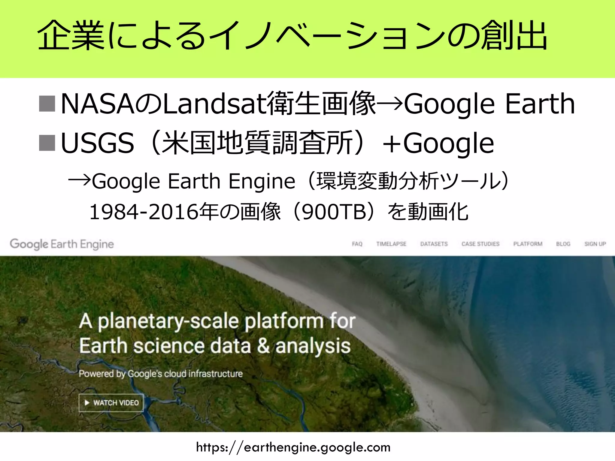 企業によるイノベーションの創出
NASAのLandsat衛生画像→Google Earth
USGS（米国地質調査所）+Google
→Google Earth Engine（環境変動分析ツール）
1984-2016年の画像（900TB）を動画化
https://earthengine.google.com
 