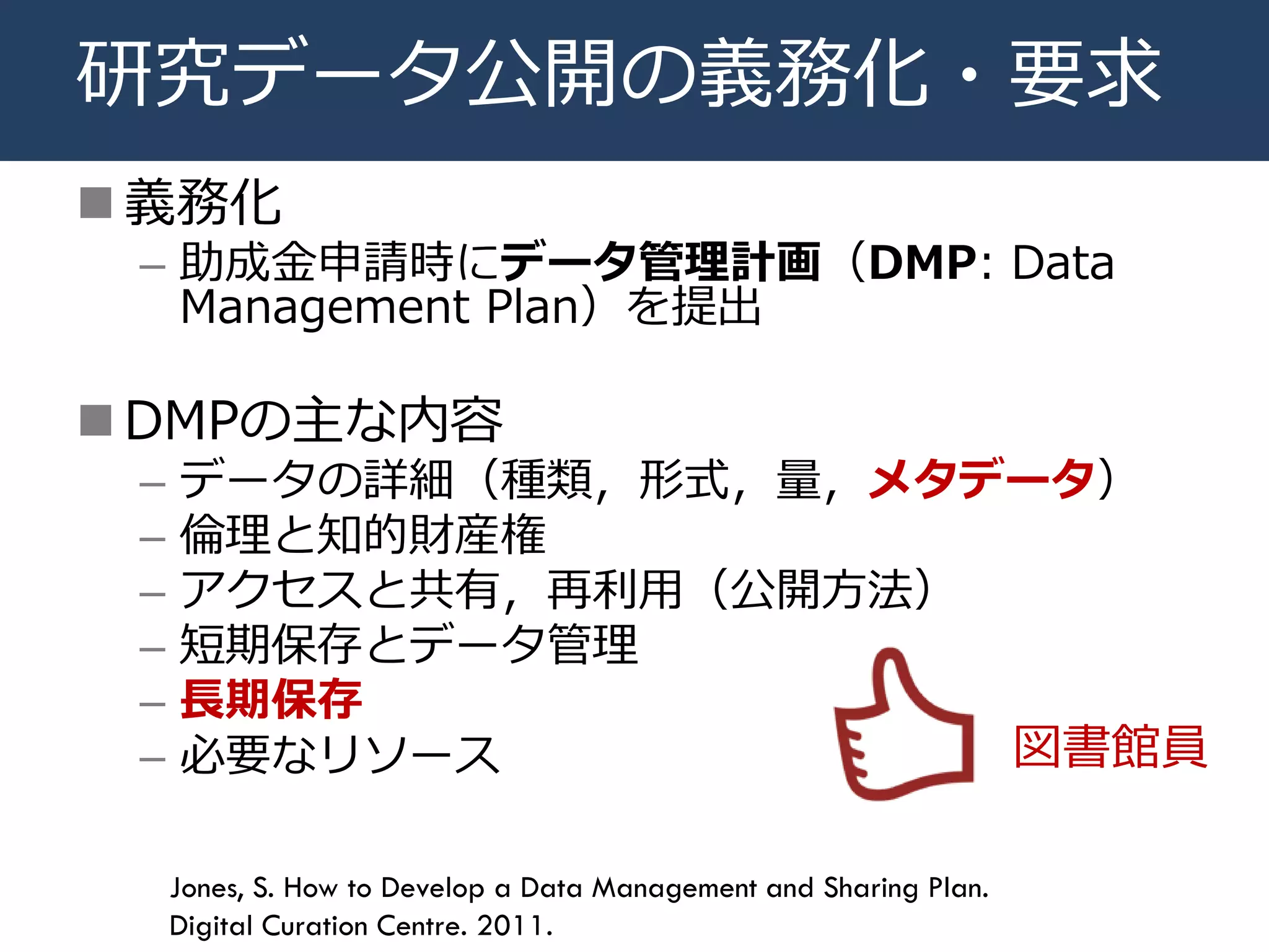 研究データ公開の義務化・要求
 義務化
– 助成金申請時にデータ管理計画（DMP: Data
Management Plan）を提出
 DMPの主な内容
– データの詳細（種類，形式，量，メタデータ）
– 倫理と知的財産権
– アクセスと共有，再利用（公開方法）
– 短期保存とデータ管理
– 長期保存
– 必要なリソース
Jones, S. How to Develop a Data Management and Sharing Plan.
Digital Curation Centre. 2011.
図書館員
 
