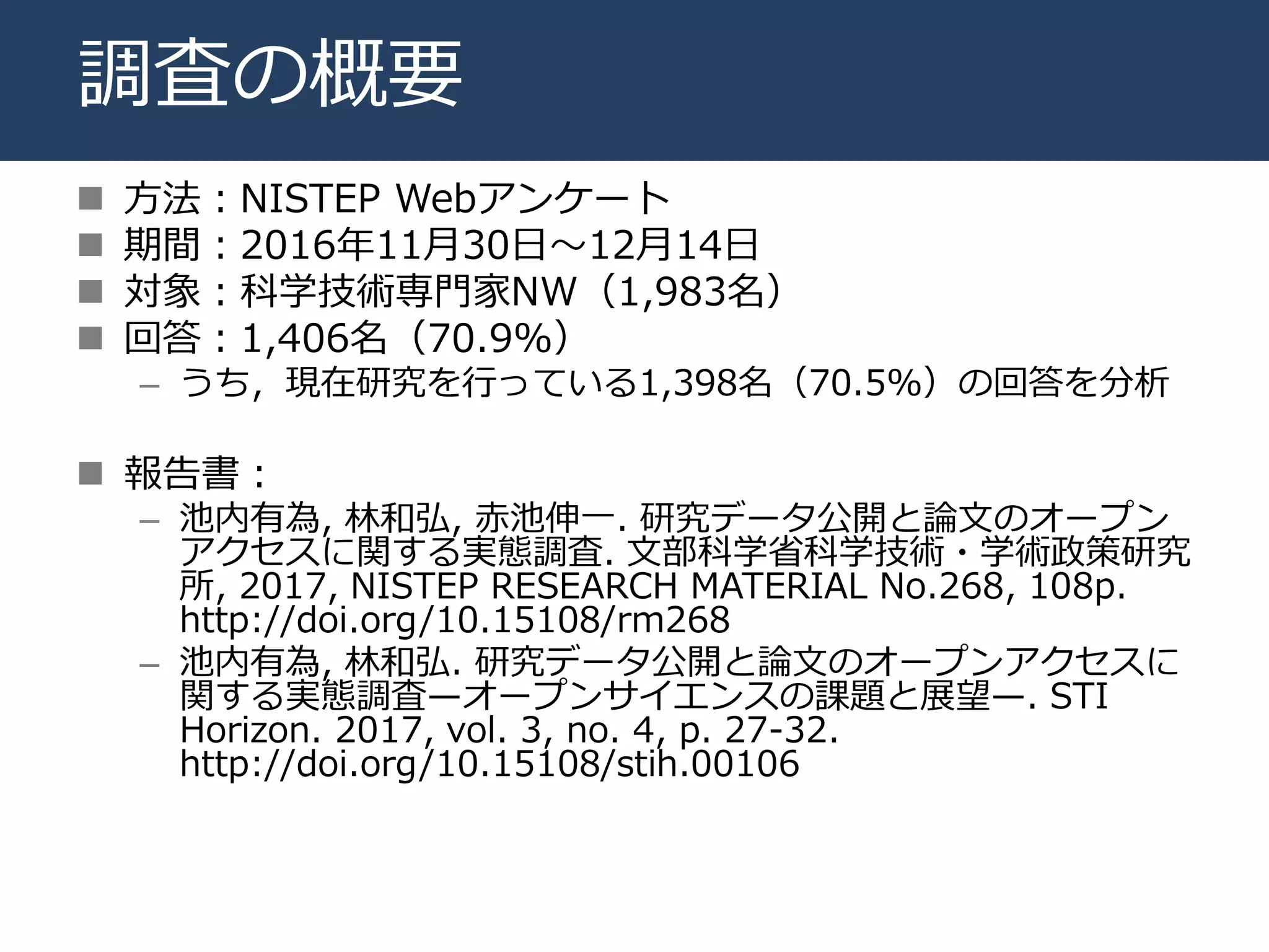 調査の概要
 方法：NISTEP Webアンケート
 期間：2016年11月30日〜12月14日
 対象：科学技術専門家NW（1,983名）
 回答：1,406名（70.9%）
– うち，現在研究を行っている1,398名（70.5%）の回答を分析
 報告書：
– 池内有為, 林和弘, 赤池伸一. 研究データ公開と論文のオープン
アクセスに関する実態調査. 文部科学省科学技術・学術政策研究
所, 2017, NISTEP RESEARCH MATERIAL No.268, 108p.
http://doi.org/10.15108/rm268
– 池内有為, 林和弘. 研究データ公開と論文のオープンアクセスに
関する実態調査—オープンサイエンスの課題と展望—. STI
Horizon. 2017, vol. 3, no. 4, p. 27-32.
http://doi.org/10.15108/stih.00106
 