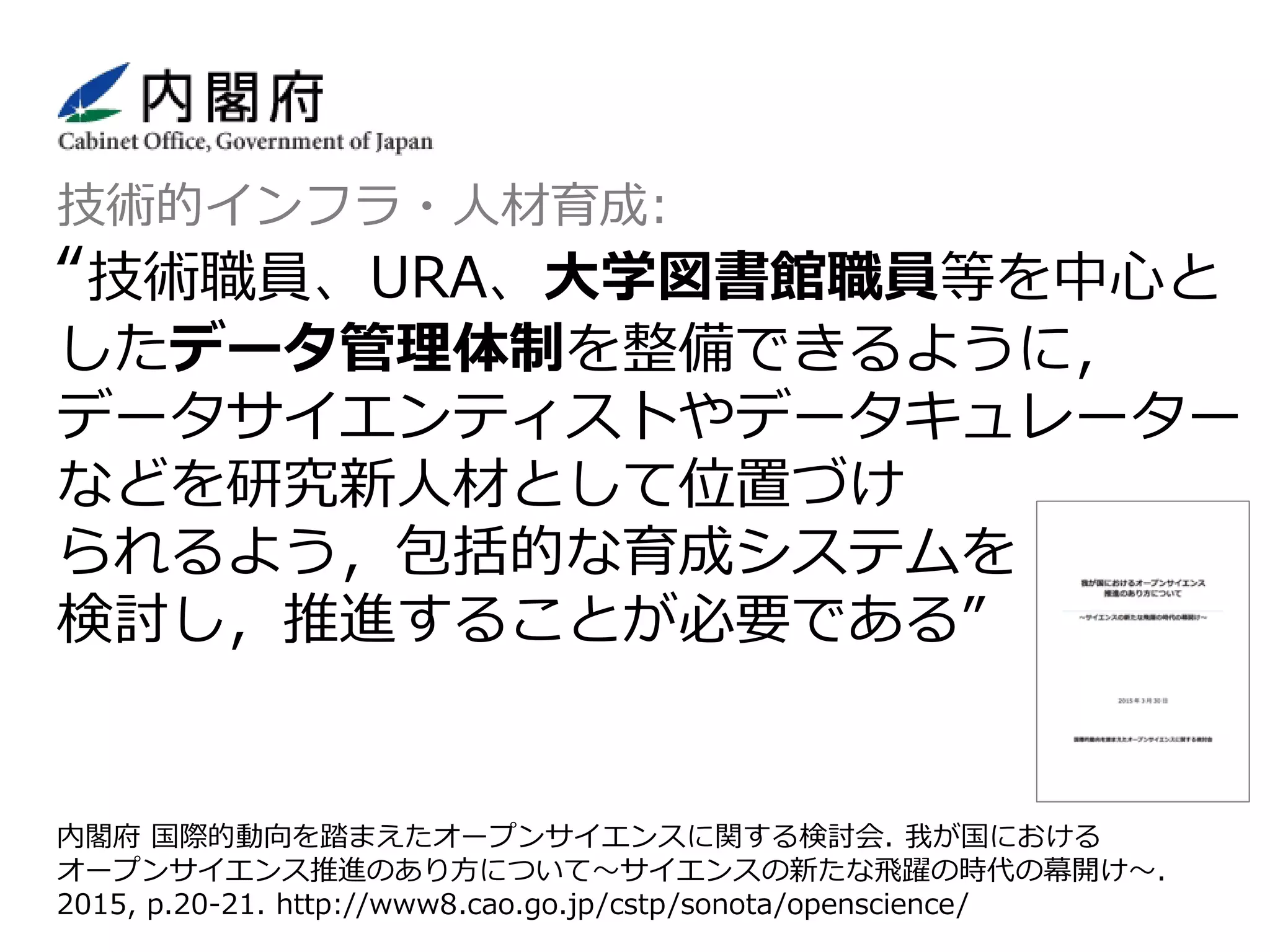 内閣府 国際的動向を踏まえたオープンサイエンスに関する検討会. 我が国における
オープンサイエンス推進のあり方について〜サイエンスの新たな飛躍の時代の幕開け〜.
2015, p.20-21. http://www8.cao.go.jp/cstp/sonota/openscience/
技術的インフラ・人材育成:
“技術職員、URA、大学図書館職員等を中心と
したデータ管理体制を整備できるように，
データサイエンティストやデータキュレーター
などを研究新人材として位置づけ
られるよう，包括的な育成システムを
検討し，推進することが必要である”
 