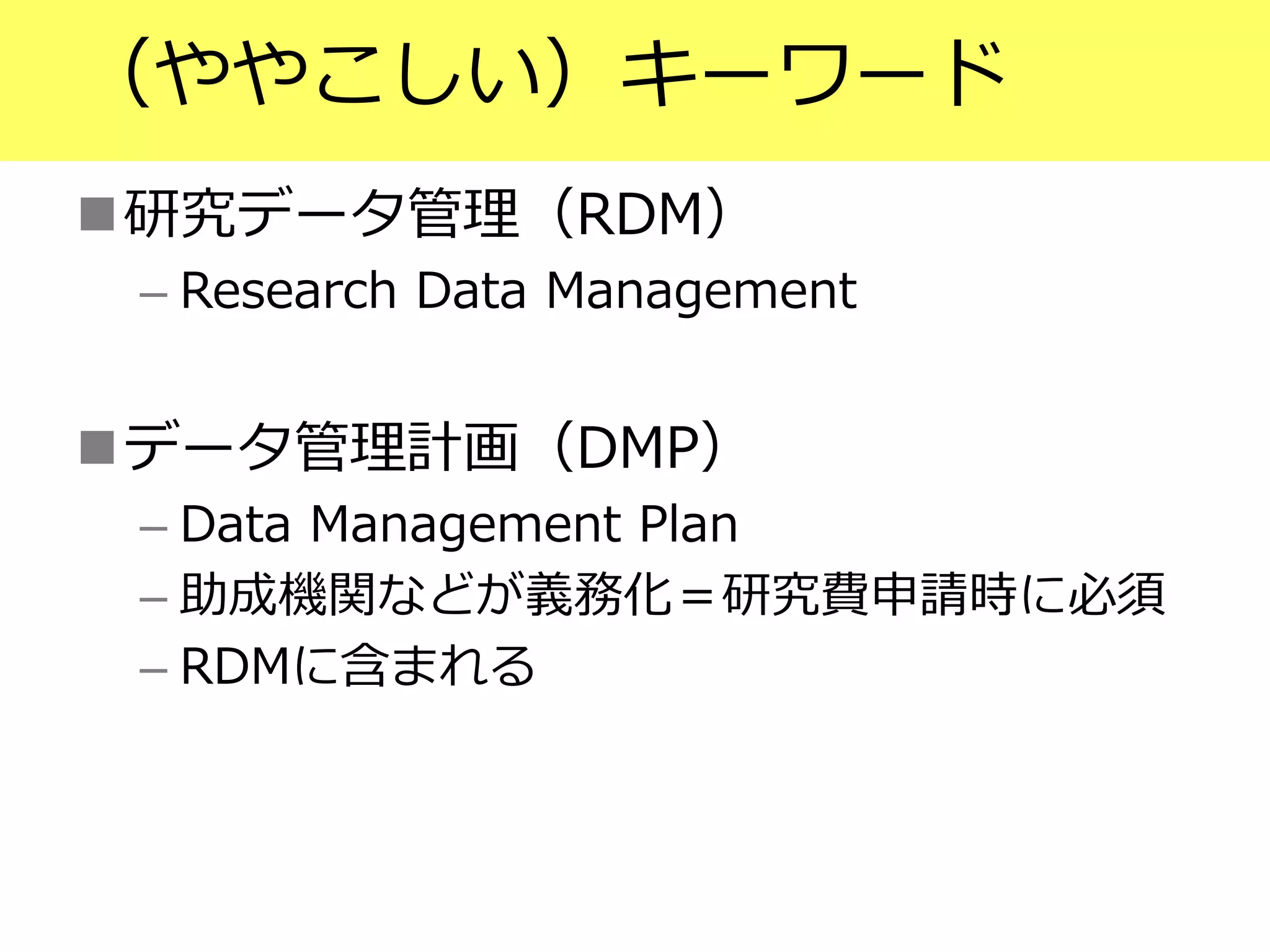 （ややこしい）キーワード
研究データ管理（RDM）
– Research Data Management
データ管理計画（DMP）
– Data Management Plan
– 助成機関などが義務化＝研究費申請時に必須
– RDMに含まれる
 