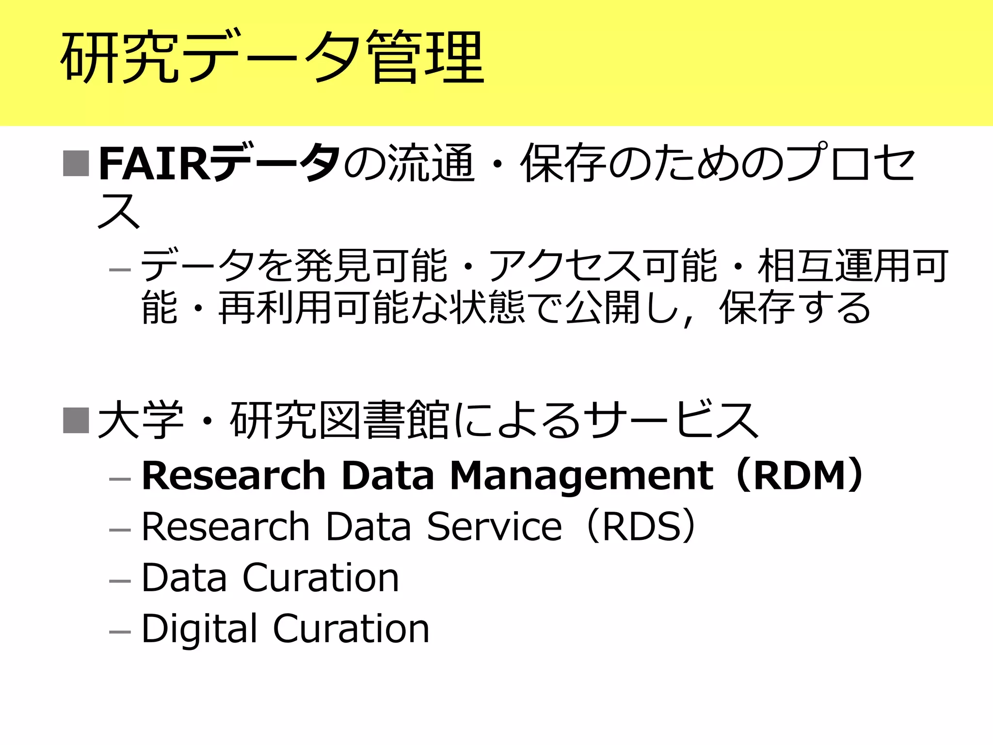研究データ管理
FAIRデータの流通・保存のためのプロセ
ス
– データを発見可能・アクセス可能・相互運用可
能・再利用可能な状態で公開し，保存する
大学・研究図書館によるサービス
– Research Data Management（RDM）
– Research Data Service（RDS）
– Data Curation
– Digital Curation
 