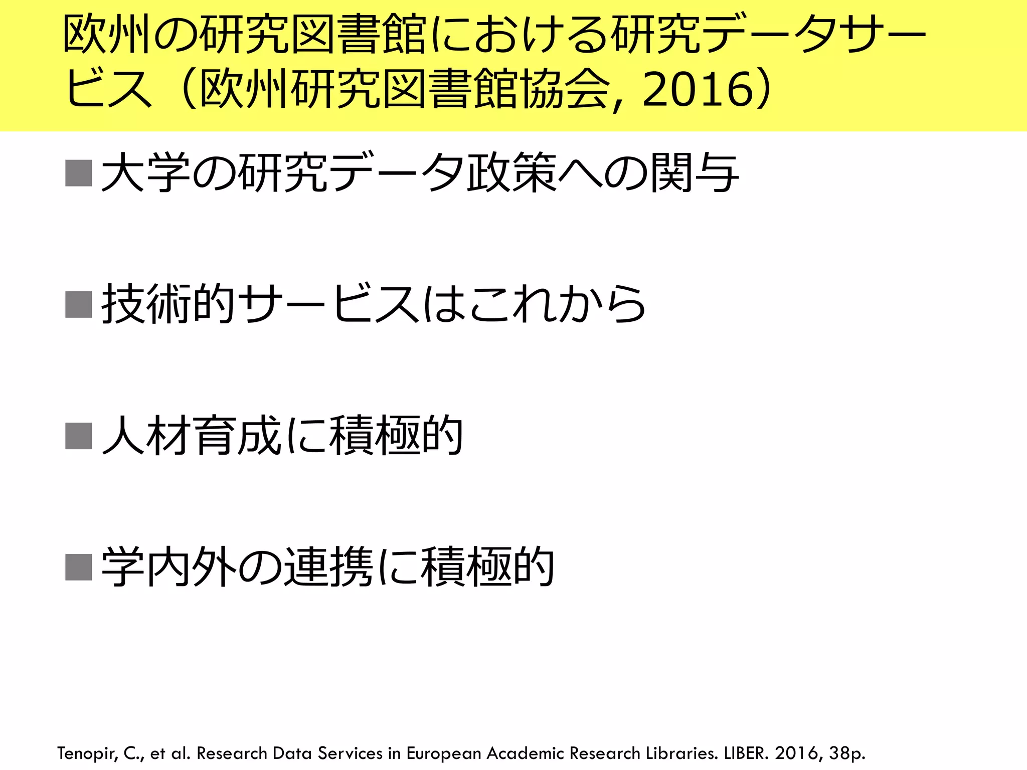 欧州の研究図書館における研究データサー
ビス（欧州研究図書館協会, 2016）
大学の研究データ政策への関与
技術的サービスはこれから
人材育成に積極的
学内外の連携に積極的
Tenopir, C., et al. Research Data Services in European Academic Research Libraries. LIBER. 2016, 38p.
 