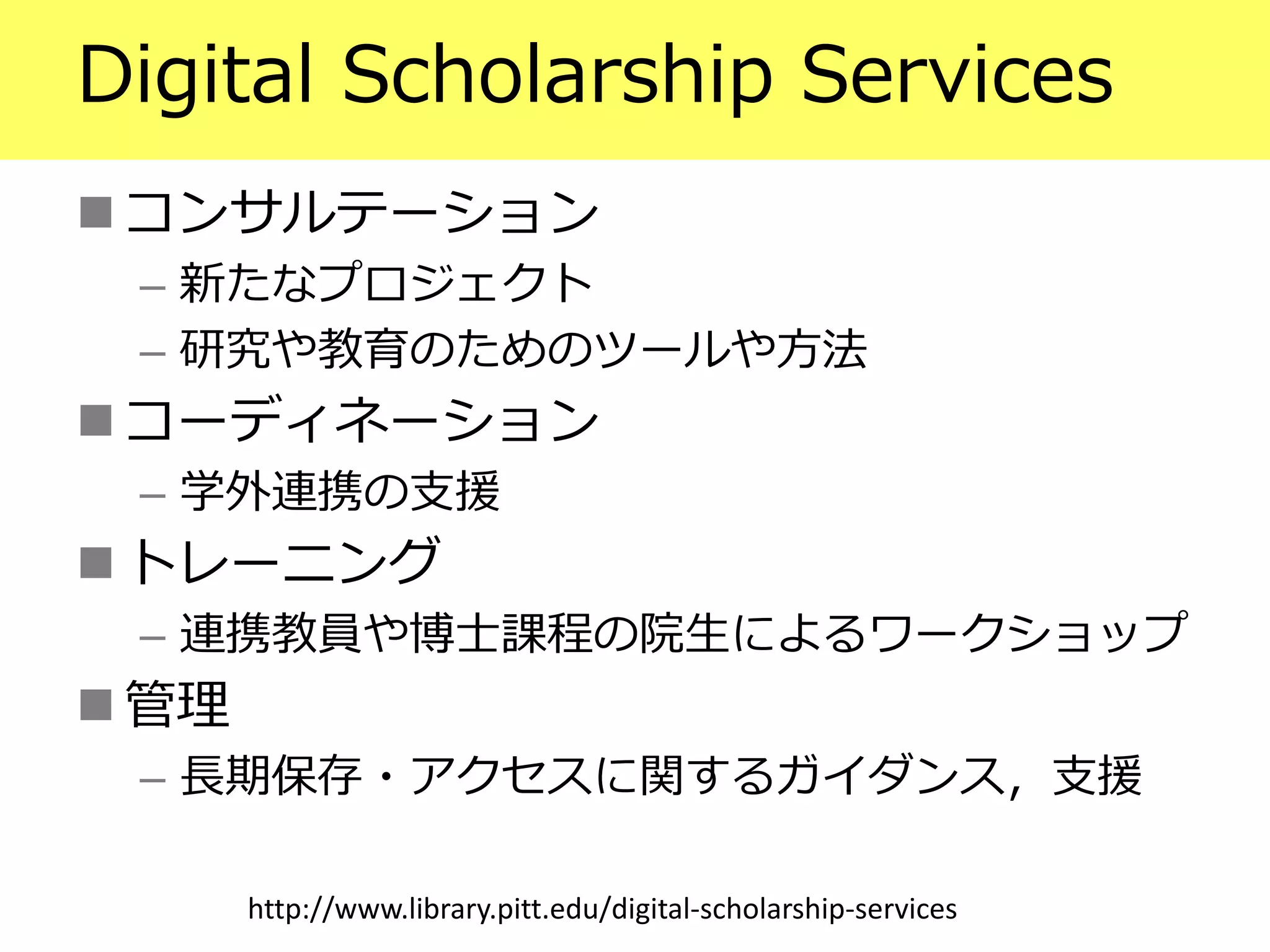 Digital Scholarship Services
 コンサルテーション
– 新たなプロジェクト
– 研究や教育のためのツールや方法
 コーディネーション
– 学外連携の支援
 トレーニング
– 連携教員や博士課程の院生によるワークショップ
 管理
– 長期保存・アクセスに関するガイダンス，支援
http://www.library.pitt.edu/digital-scholarship-services
 