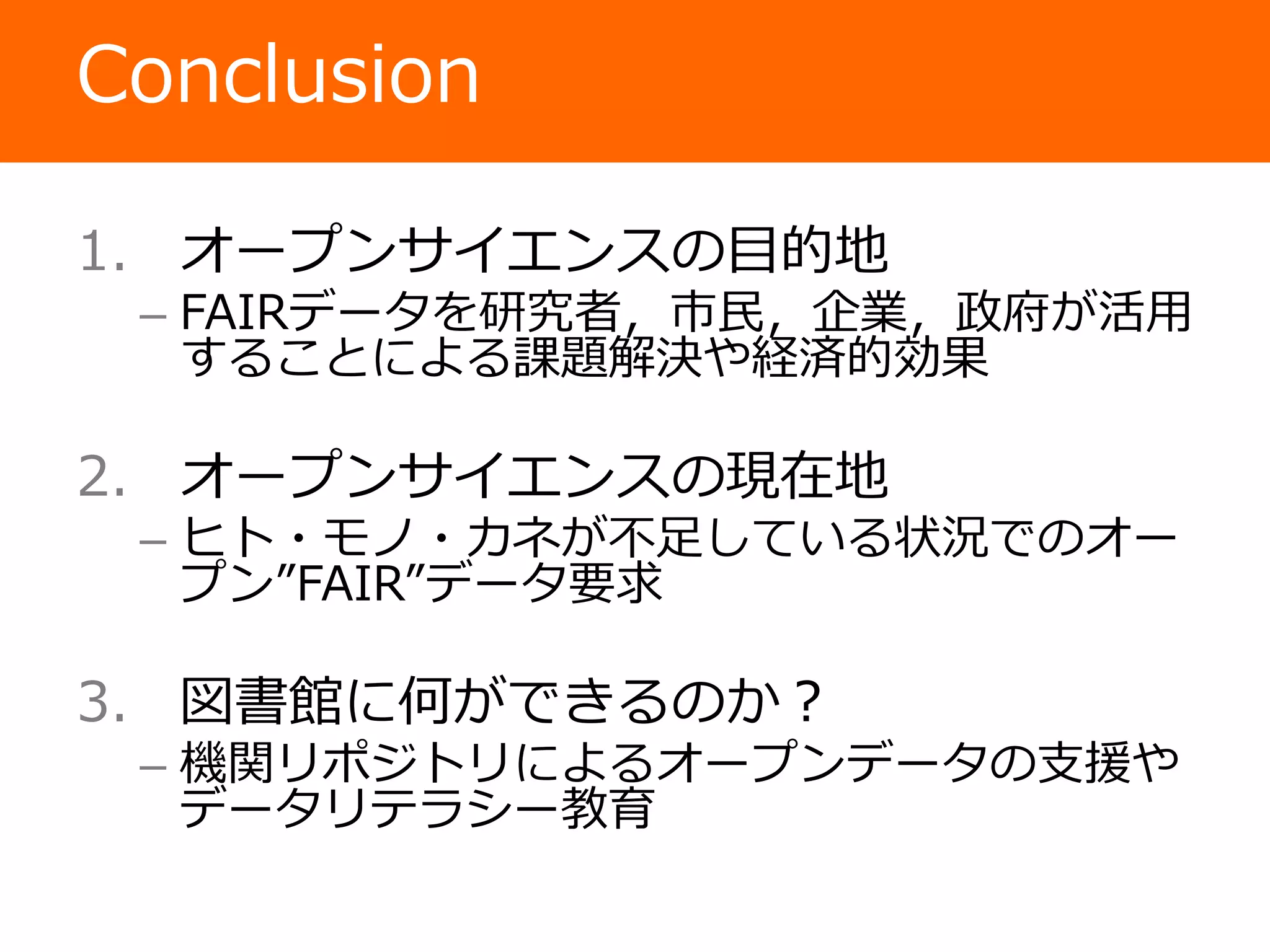 Conclusion
1. オープンサイエンスの目的地
– FAIRデータを研究者，市民，企業，政府が活用
することによる課題解決や経済的効果
2. オープンサイエンスの現在地
– ヒト・モノ・カネが不足している状況でのオー
プン”FAIR”データ要求
3. 図書館に何ができるのか？
– 機関リポジトリによるオープンデータの支援や
データリテラシー教育
 