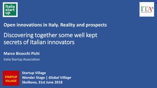 Discovering together some well kept
secrets of Italian innovators
Marco Bicocchi Pichi
Italia Startup Association
Startup Village
Wonder Stage | Global Village
Skolkovo, 31st June 2018
STARTUP
VILLAGE
Open innovations in Italy. Reality and prospects
 