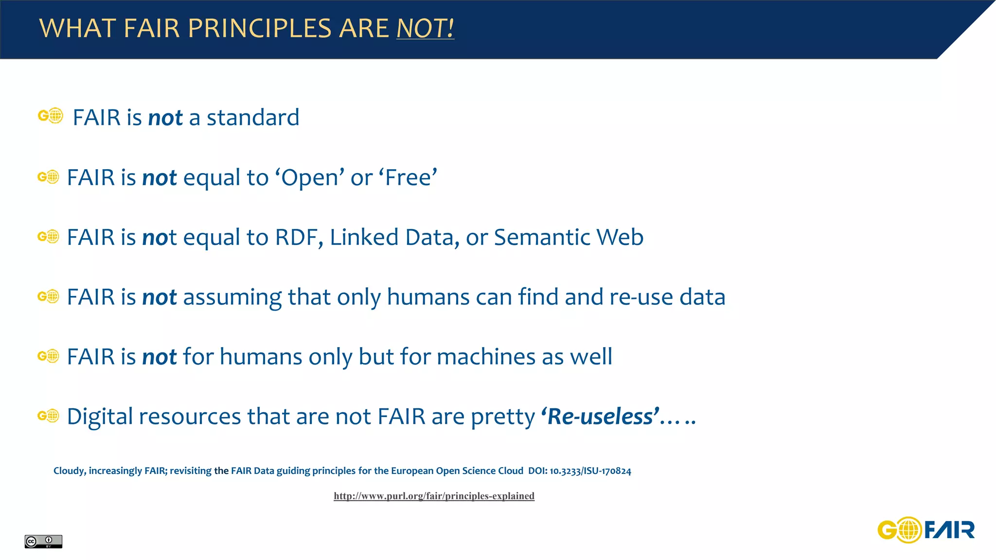 WHAT FAIR PRINCIPLES ARE NOT!
FAIR is not a standard
FAIR is not equal to ‘Open’ or ‘Free’
FAIR is not equal to RDF, Linked Data, or Semantic Web
FAIR is not assuming that only humans can find and re-use data
FAIR is not for humans only but for machines as well
Digital resources that are not FAIR are pretty ‘Re-useless’…..
Cloudy, increasingly FAIR; revisiting the FAIR Data guiding principles for the European Open Science Cloud DOI: 10.3233/ISU-170824
http://www.purl.org/fair/principles-explained
 