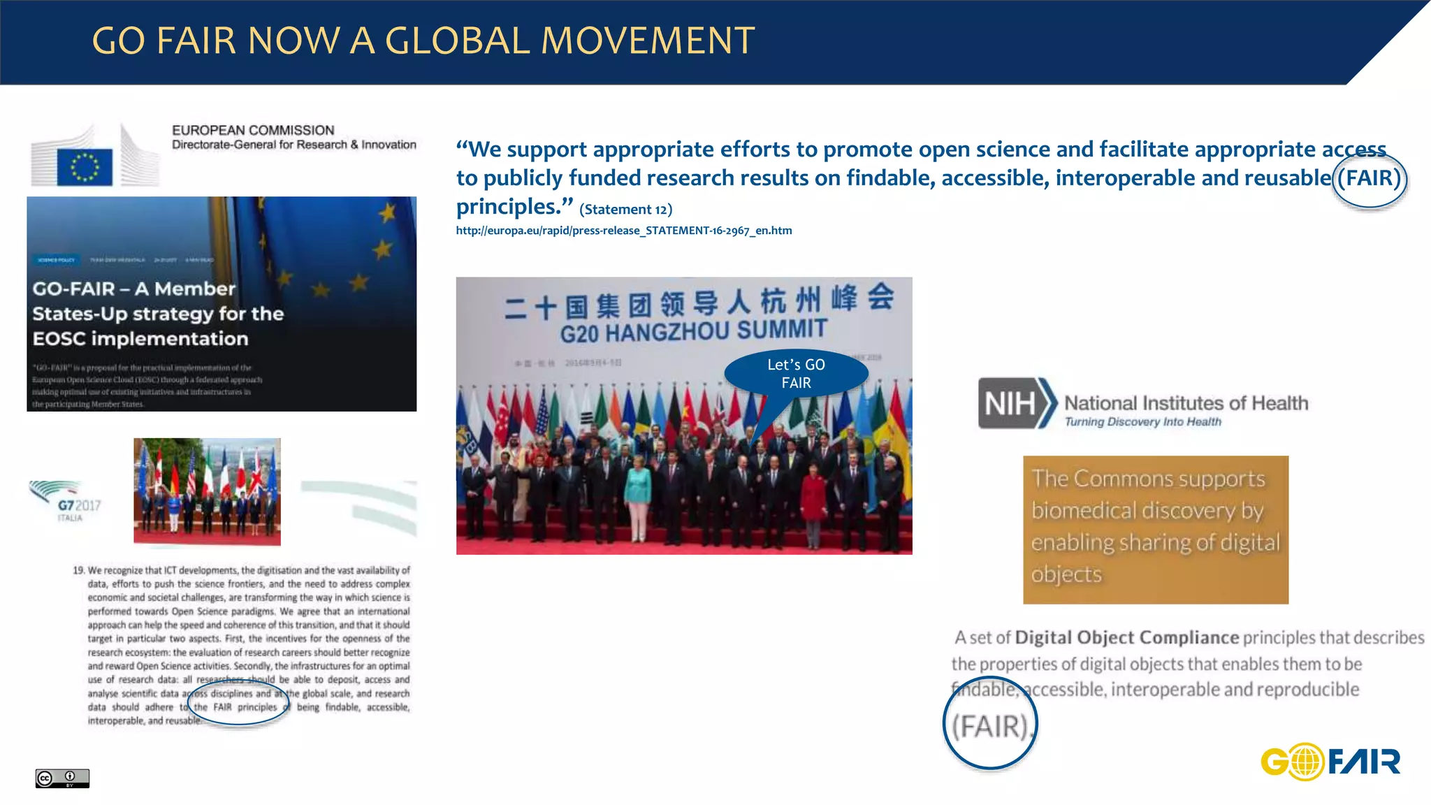 GO FAIR NOW A GLOBAL MOVEMENT
Let’s GO
FAIR
“We support appropriate efforts to promote open science and facilitate appropriate access
to publicly funded research results on findable, accessible, interoperable and reusable (FAIR)
principles.” (Statement 12)
http://europa.eu/rapid/press-release_STATEMENT-16-2967_en.htm
 