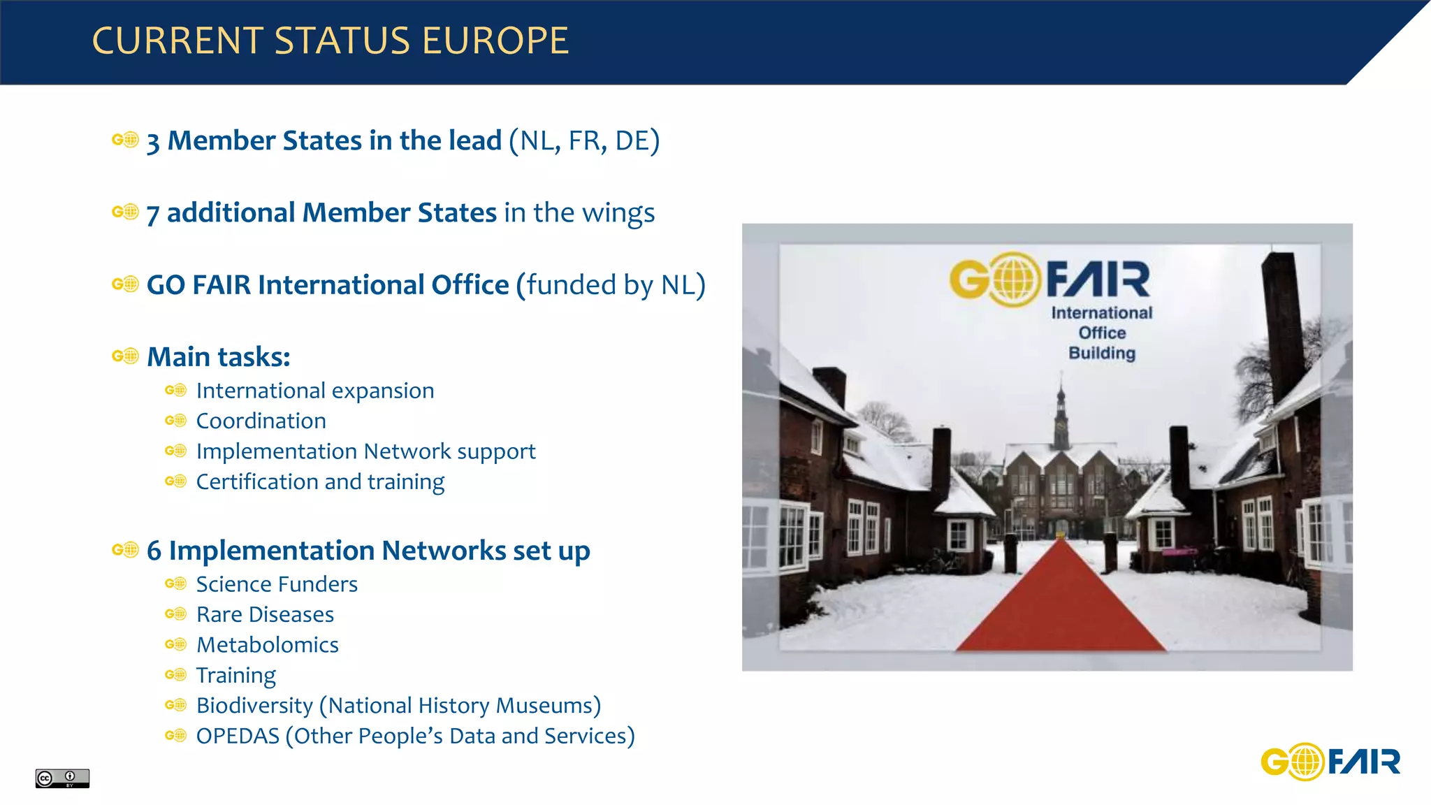CURRENT STATUS EUROPE
3 Member States in the lead (NL, FR, DE)
7 additional Member States in the wings
GO FAIR International Office (funded by NL)
Main tasks:
International expansion
Coordination
Implementation Network support
Certification and training
6 Implementation Networks set up
Science Funders
Rare Diseases
Metabolomics
Training
Biodiversity (National History Museums)
OPEDAS (Other People’s Data and Services)
 