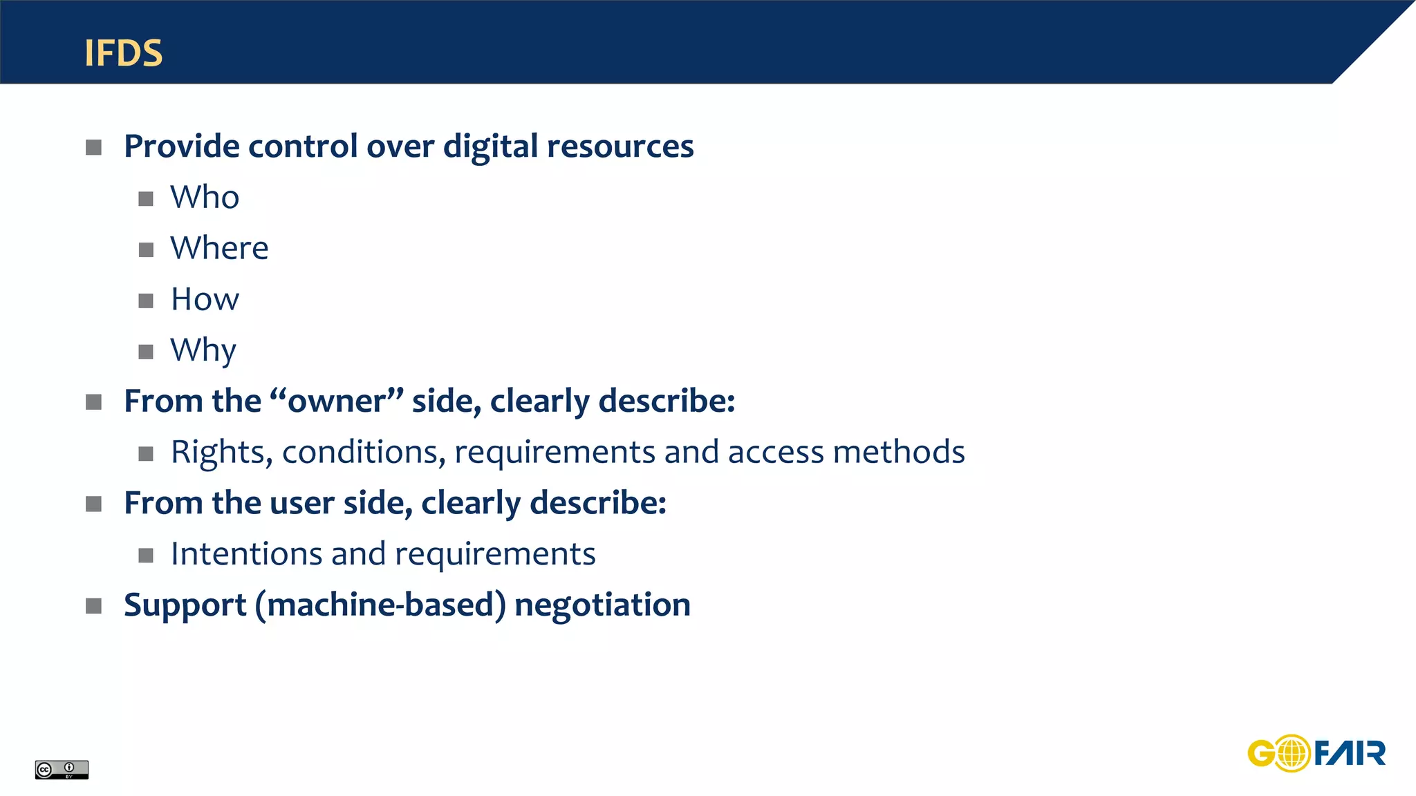 IFDS
 Provide control over digital resources
 Who
 Where
 How
 Why
 From the “owner” side, clearly describe:
 Rights, conditions, requirements and access methods
 From the user side, clearly describe:
 Intentions and requirements
 Support (machine-based) negotiation
 