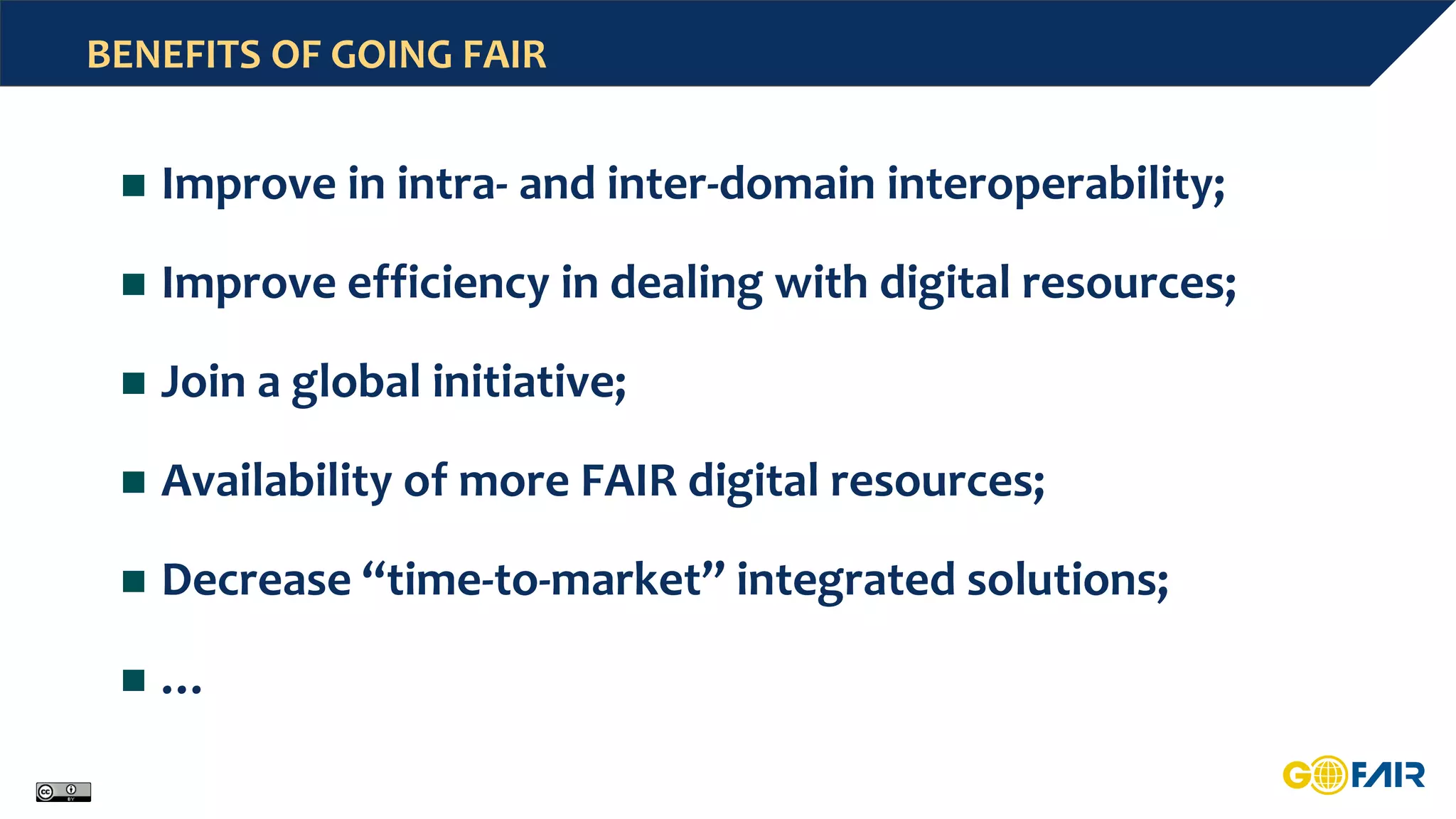 BENEFITS OF GOING FAIR
 Improve in intra- and inter-domain interoperability;
 Improve efficiency in dealing with digital resources;
 Join a global initiative;
 Availability of more FAIR digital resources;
 Decrease “time-to-market” integrated solutions;
 …
 