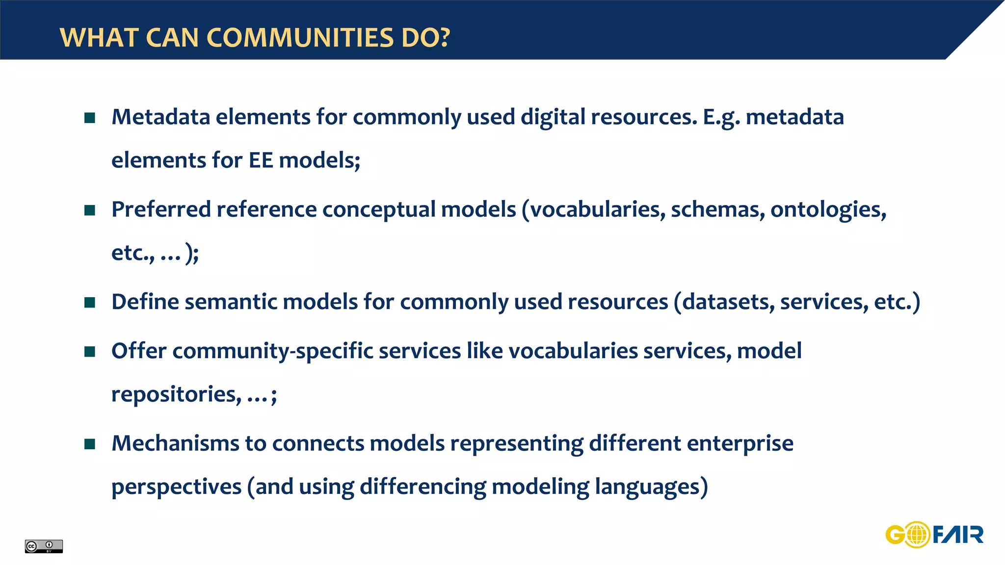 WHAT CAN COMMUNITIES DO?
 Metadata elements for commonly used digital resources. E.g. metadata
elements for EE models;
 Preferred reference conceptual models (vocabularies, schemas, ontologies,
etc., …);
 Define semantic models for commonly used resources (datasets, services, etc.)
 Offer community-specific services like vocabularies services, model
repositories, …;
 Mechanisms to connects models representing different enterprise
perspectives (and using differencing modeling languages)
 