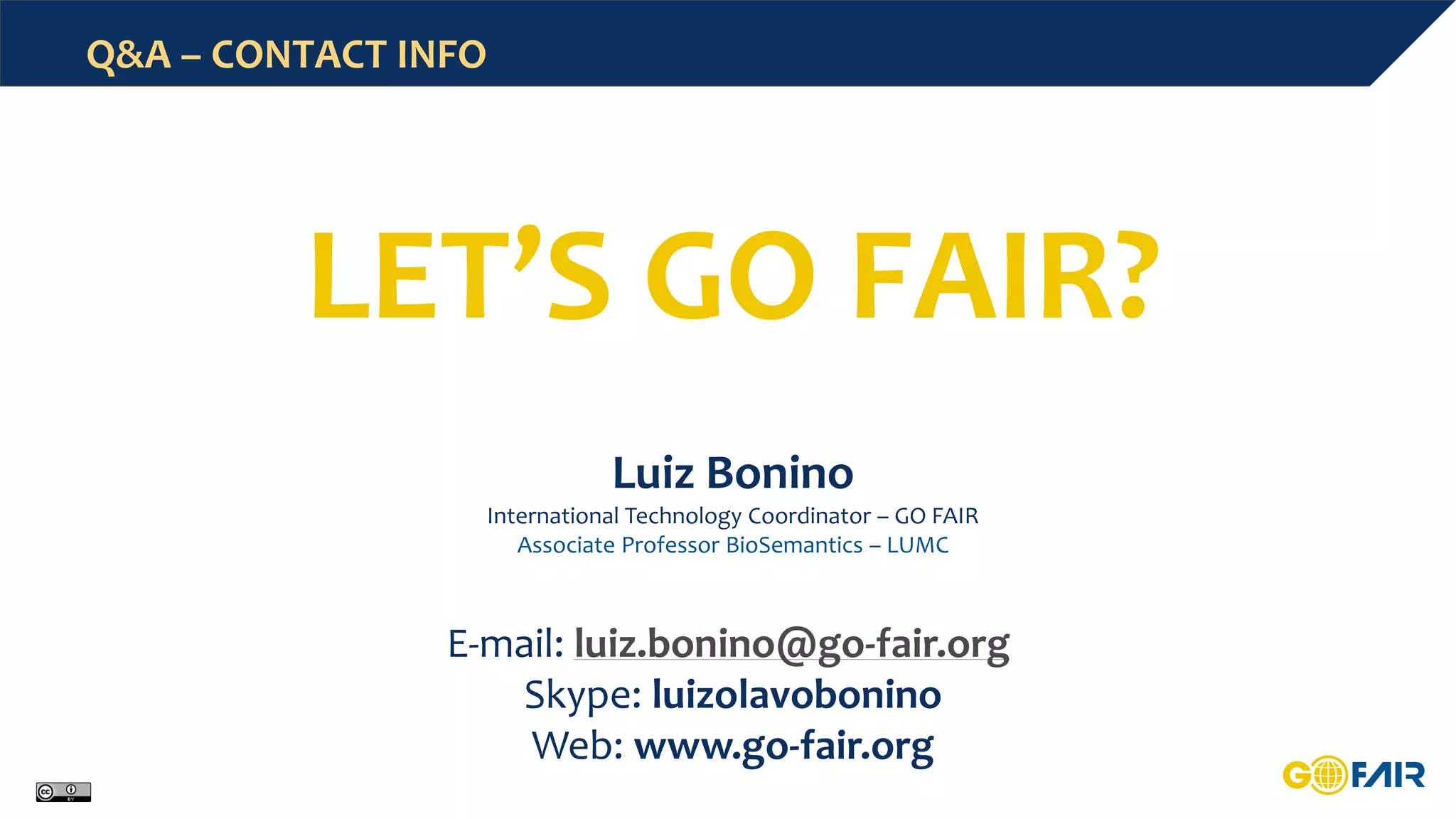 Q&A – CONTACT INFO
Luiz Bonino
International Technology Coordinator – GO FAIR
Associate Professor BioSemantics – LUMC
E-mail: luiz.bonino@go-fair.org
Skype: luizolavobonino
Web: www.go-fair.org
LET’S GO FAIR?
 