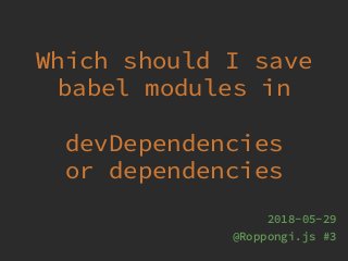 Which should I save
babel modules in
devDependencies
or dependencies
2018-05-29
@Roppongi.js #3
 