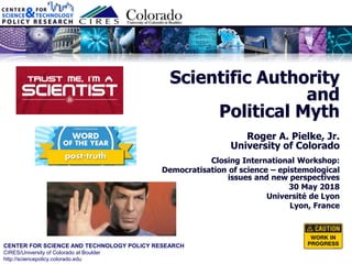 CENTER FOR SCIENCE AND TECHNOLOGY POLICY RESEARCH
CIRES/University of Colorado at Boulder
http://sciencepolicy.colorado.edu
Closing International Workshop:
Democratisation of science – epistemological
issues and new perspectives
30 May 2018
Université de Lyon
Lyon, France
Scientific Authority
and
Political Myth
Roger A. Pielke, Jr.
University of Colorado
 