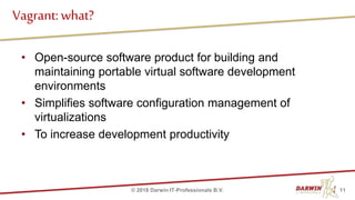 • Open-source software product for building and
maintaining portable virtual software development
environments
• Simplifies software configuration management of
virtualizations
• To increase development productivity
Vagrant: what?
11© 2018 Darwin IT-Professionals B.V.
 