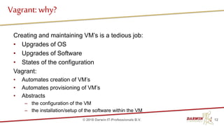 Creating and maintaining VM’s is a tedious job:
• Upgrades of OS
• Upgrades of Software
• States of the configuration
Vagrant:
• Automates creation of VM’s
• Automates provisioning of VM’s
• Abstracts
– the configuration of the VM
– the installation/setup of the software within the VM
Vagrant: why?
12© 2018 Darwin IT-Professionals B.V.
 