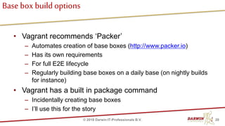 Base box buildoptions
• Vagrant recommends ‘Packer’
– Automates creation of base boxes (http://www.packer.io)
– Has its own requirements
– For full E2E lifecycle
– Regularly building base boxes on a daily base (on nightly builds
for instance)
• Vagrant has a built in package command
– Incidentally creating base boxes
– I’ll use this for the story
20© 2018 Darwin IT-Professionals B.V.
 