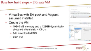 Base box buildsteps – 2 Create VM
• VirtualBox with Ext pack and Vagrant
assumed installed
• Create the VM
– 10240 MB memory and a 128GB dynamically
allocated virtual disk, 4 CPUs
– Add downloaded ISO
– Start VM
22© 2018 Darwin IT-Professionals B.V.
 