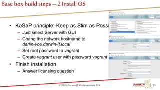 Base box buildsteps – 2 InstallOS
• KaSaP principle: Keep as Slim as Possible
– Just select Server with GUI
– Chang the network hostname to
darlin-vce.darwin-it.local
– Set root password to vagrant
– Create vagrant user with password vagrant
• Finish installation
– Answer licensing question
23© 2018 Darwin IT-Professionals B.V.
 