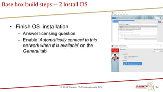 Base box buildsteps – 2 InstallOS
• Finish OS installation
– Answer licensing question
– Enable ‘Automatically connect to this
network when it is available’ on the
General tab
24© 2018 Darwin IT-Professionals B.V.
 