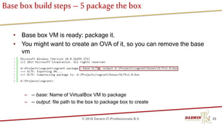 Base box buildsteps – 5 package the box
• Base box VM is ready: package it.
• You might want to create an OVA of it, so you can remove the base
vm
• To package box, use vagrant package command:
– -- base: Name of VirtualBox VM to package
– -- output: file path to the box to package box to create
28© 2018 Darwin IT-Professionals B.V.
 