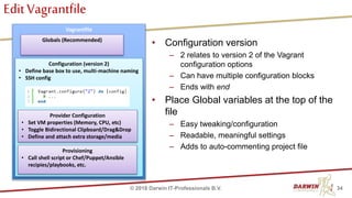 EditVagrantfile
34© 2018 Darwin IT-Professionals B.V.
Vagrantfile
Configuration (version 2)
• Define base box to use, multi-machine naming
• SSH config
Provider Configuration
• Set VM properties (Memory, CPU, etc)
• Toggle Bidirectional Clipboard/Drag&Drop
• Define and attach extra storage/media
Provisioning
• Call shell script or Chef/Puppet/Ansible
recipies/playbooks, etc.
• Configuration version
– 2 relates to version 2 of the Vagrant
configuration options
– Can have multiple configuration blocks
– Ends with end
• Place Global variables at the top of the
file
– Easy tweaking/configuration
– Readable, meaningful settings
– Adds to auto-commenting project file
Globals (Recommended)
 