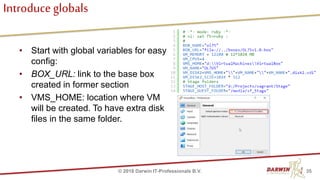 Introduce globals
• Start with global variables for easy
config:
• BOX_URL: link to the base box
created in former section
• VMS_HOME: location where VM
will be created. To have extra disk
files in the same folder.
35© 2018 Darwin IT-Professionals B.V.
 