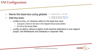 VM Configuration
• Name the base-box using globals
• Add the lines:
– config.vm.box_url: directive refers to the base box used
• Just give a name to the box in the Vagrant Cloud (see earlier)
• Or link to the boxes folder
– config.vm.define: allows to define multi-machine definitions in one Vagrant
project, like Middleware and Database in separate VMs.
36© 2018 Darwin IT-Professionals B.V.
 