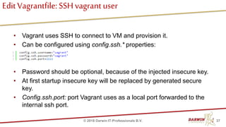 EditVagrantfile:SSHvagrant user
• Vagrant uses SSH to connect to VM and provision it.
• Can be configured using config.ssh.* properties:
• Password should be optional, because of the injected insecure key.
• At first startup insecure key will be replaced by generated secure
key.
• Config.ssh.port: port Vagrant uses as a local port forwarded to the
internal ssh port.
37© 2018 Darwin IT-Professionals B.V.
 
