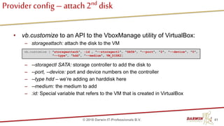 Provider config – attach2nd disk
• vb.customize to an API to the VboxManage utility of VirtualBox:
– storageattach: attach the disk to the VM
– --storagectl SATA: storage controller to add the disk to
– --port, --device: port and device numbers on the controller
– --type hdd – we’re adding an harddisk here
– --medium: the medium to add
– :id: Special variable that refers to the VM that is created in VirtualBox
41© 2018 Darwin IT-Professionals B.V.
vb.customize [ "storageattach", :id , "--storagectl", "SATA", "--port", "2", "--device", "0",
"--type", "hdd", "--medium", VM_DISK2]
 