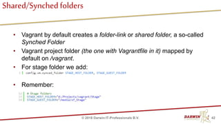 Shared/Synchedfolders
• Vagrant by default creates a folder-link or shared folder, a so-called
Synched Folder
• Vagrant project folder (the one with Vagrantfile in it) mapped by
default on /vagrant.
• For stage folder we add:
• Remember:
42© 2018 Darwin IT-Professionals B.V.
 