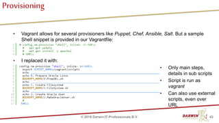 Provisioning
• Vagrant allows for several provisioners like Puppet, Chef, Ansible, Salt. But a sample
Shell snippet is provided in our Vagrantfile:
• I replaced it with:
43© 2018 Darwin IT-Professionals B.V.
• Only main steps,
details in sub scripts
• Script is run as
vagrant
• Can also use external
scripts, even over
URL
 