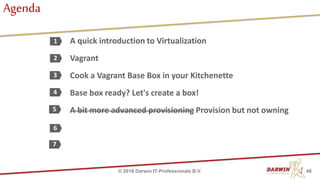 A quick introduction to Virtualization
Vagrant
Cook a Vagrant Base Box in your Kitchenette
Base box ready? Let's create a box!
A bit more advanced provisioning Provision but not owning
1
2
3
4
6
Agenda
7
5
48© 2018 Darwin IT-Professionals B.V.
 