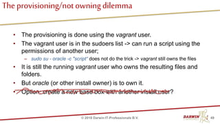 The provisioning/notowningdilemma
• The provisioning is done using the vagrant user.
• The vagrant user is in the sudoers list -> can run a script using the
permissions of another user;
– sudo su - oracle -c "script“ does not do the trick -> vagrant still owns the files
• It is still the running vagrant user who owns the resulting files and
folders.
• But oracle (or other install owner) is to own it.
• Option: create a new base box with another install user?
49© 2018 Darwin IT-Professionals B.V.
 