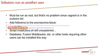 Solution:run as another user
• Must be run as root, but that's no problem since vagrant is in the
sudoers list
• Add following to the provisioning block:
• Script installJava.sh left unexplained…
• Database, Fusion Middleware, etc. or other tools requiring other
users can be installed this way
51© 2018 Darwin IT-Professionals B.V.
 