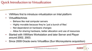 Quick Introductionto Virtualization
• VMWare first to introduce virtualization on Intel platform
• VirtualMachines
– Behave like real computer servers
– Highly movable because they’re ‘just a bunch of files’
– Not dependend on hardware changes
– Allow for sharing hardware, better allocation and use of resources
• Started with VMWare Workstation and later Server and Player
around 2002, 2003.
• Since 2009 Oracle owns VirtualBox (Sun Microsystems acquisition)
6© 2018 Darwin IT-Professionals B.V.
 