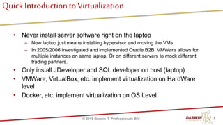 Quick Introductionto Virtualization
• Never install server software right on the laptop
– New laptop just means installing hypervisor and moving the VMs
– In 2005/2006 investigated and implemented Oracle B2B: VMWare allows for
multiple instances on same laptop. Or on different servers to mock different
trading partners.
• Only install JDeveloper and SQL developer on host (laptop)
• VMWare, VirtualBox, etc. implement virtualization on HardWare
level
• Docker, etc. implement virtualization on OS Level
7© 2018 Darwin IT-Professionals B.V.
 