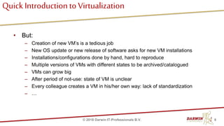 Quick Introductionto Virtualization
• But:
– Creation of new VM’s is a tedious job
– New OS update or new release of software asks for new VM installations
– Installations/configurations done by hand, hard to reproduce
– Multiple versions of VMs with different states to be archived/catalogued
– VMs can grow big
– After period of not-use: state of VM is unclear
– Every colleague creates a VM in his/her own way: lack of standardization
– …
8© 2018 Darwin IT-Professionals B.V.
 