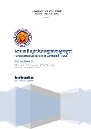 សាកលវិទ្យាល័យបញ្ញា សាស្រ្តកម្ពុជា
Paññāsāstra University of Cambodia (PUC)
Reflection 3
The Law of Attraction (The Secret)
Instructed by: Prof. VADDHANA P. KOL
SomOeurnMao
ID: 135908 / GROUP 6
3
 