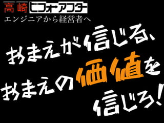 エンジニアから経営者へ
おまえが信じる、おまえの価値を信じろ!