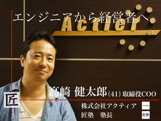 エンジニアから経営者へ
高崎 健太郎(41)取締役COO
株式会社アクティア
匠塾 塾長