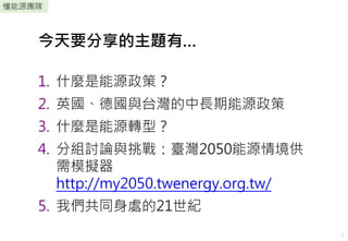 2
懂能源團隊
1. 什麼是能源政策？
2. 英國、德國與台灣的中長期能源政策
3. 什麼是能源轉型？
4. 分組討論與挑戰：臺灣2050能源情境供
需模擬器
http://my2050.twenergy.org.tw/
5. 我們共同身處的2...
